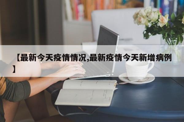 【最新今天疫情情况,最新疫情今天新增病例】