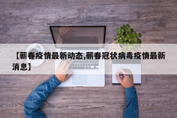 【蕲春疫情最新动态,蕲春冠状病毒疫情最新消息】