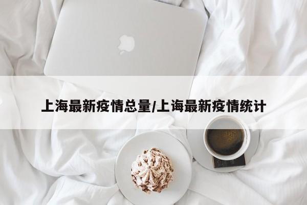 上海最新疫情总量/上诲最新疫情统计