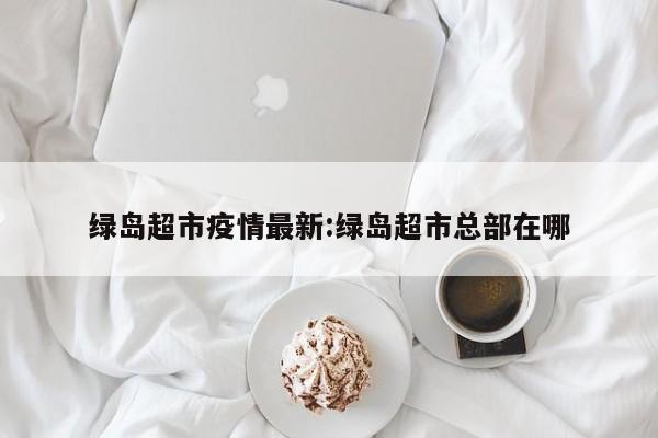 绿岛超市疫情最新:绿岛超市总部在哪