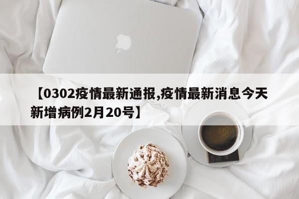 【0302疫情最新通报,疫情最新消息今天新增病例2月20号】