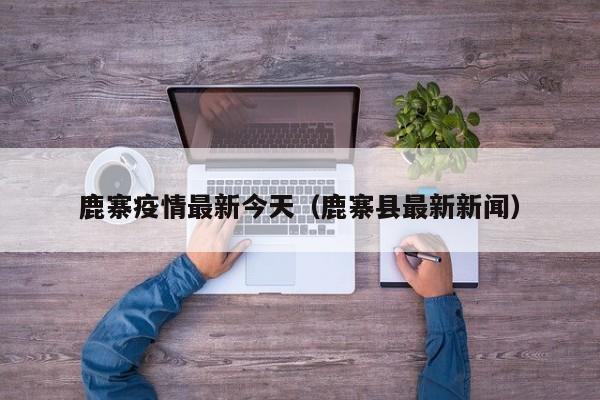 鹿寨疫情最新今天（鹿寨县最新新闻）