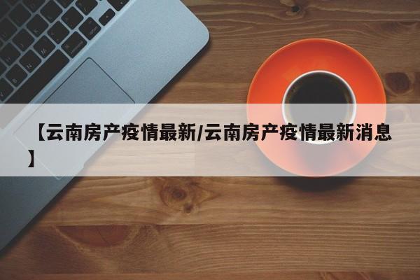 【云南房产疫情最新/云南房产疫情最新消息】