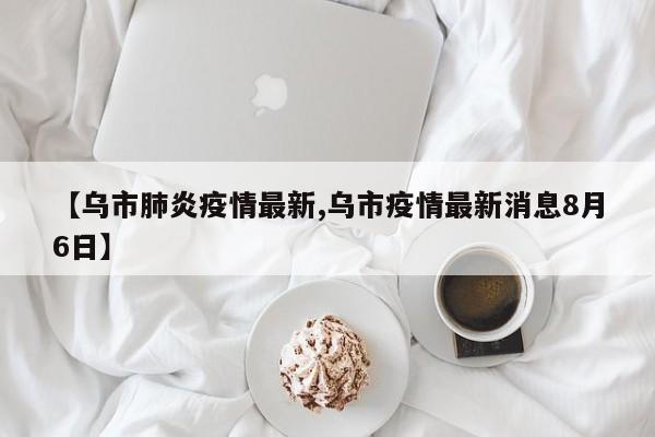 【乌市肺炎疫情最新,乌市疫情最新消息8月6日】