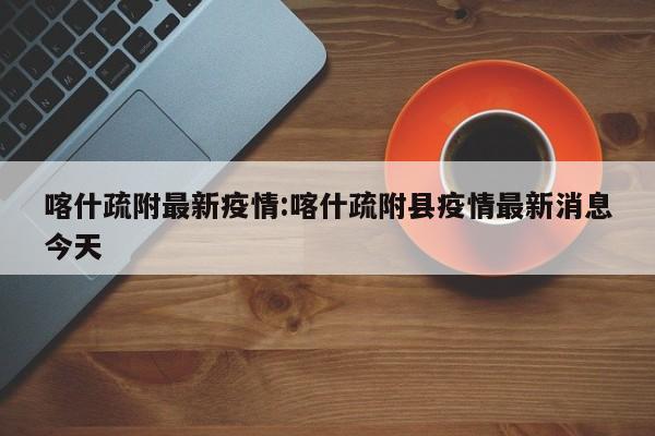 喀什疏附最新疫情:喀什疏附县疫情最新消息今天