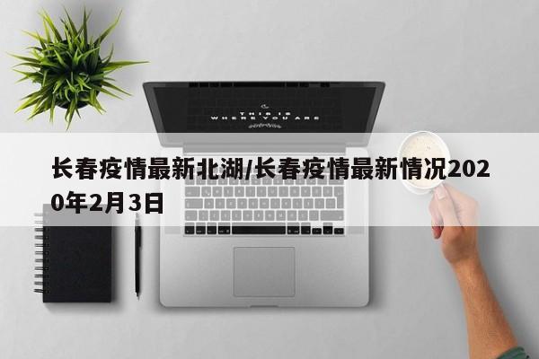 长春疫情最新北湖/长春疫情最新情况2020年2月3日