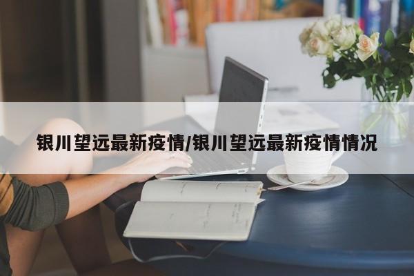 银川望远最新疫情/银川望远最新疫情情况
