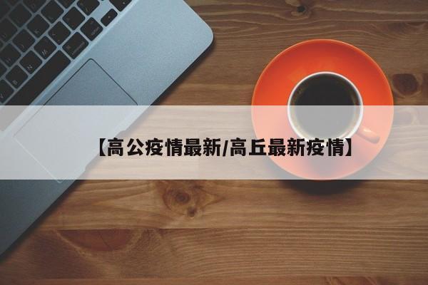 【高公疫情最新/高丘最新疫情】