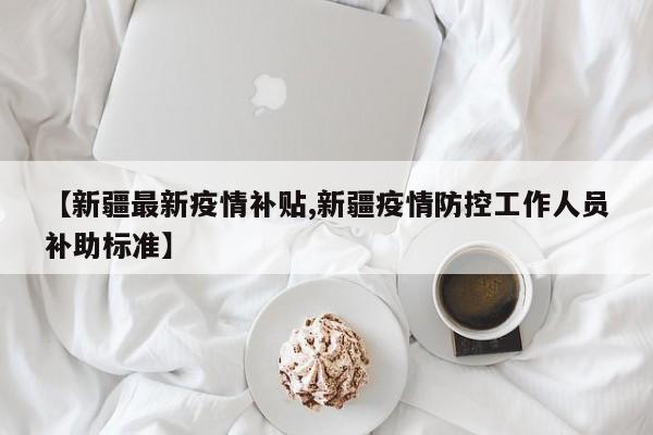 【新疆最新疫情补贴,新疆疫情防控工作人员补助标准】