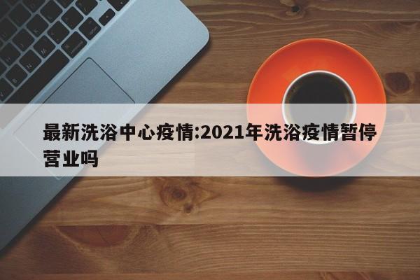 最新洗浴中心疫情:2021年洗浴疫情暂停营业吗