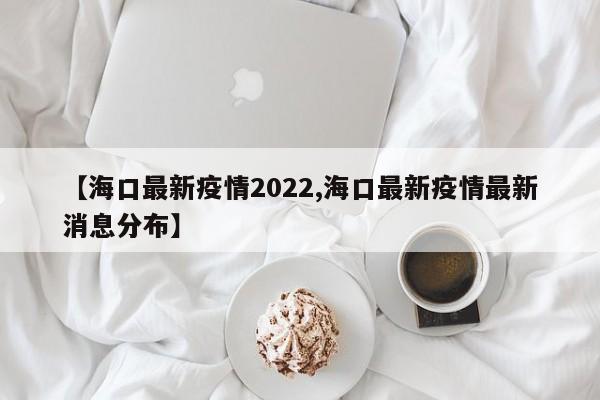 【海口最新疫情2022,海口最新疫情最新消息分布】
