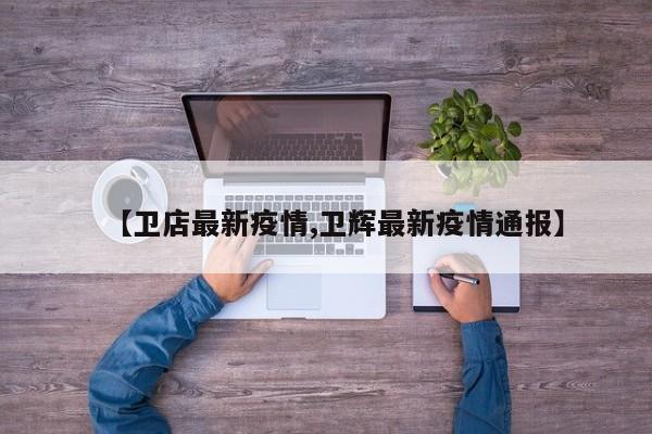 【卫店最新疫情,卫辉最新疫情通报】