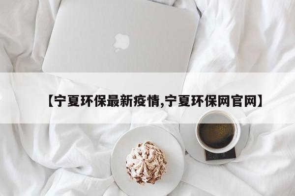 【宁夏环保最新疫情,宁夏环保网官网】