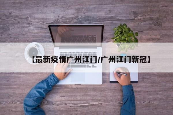 【最新疫情广州江门/广州江门新冠】