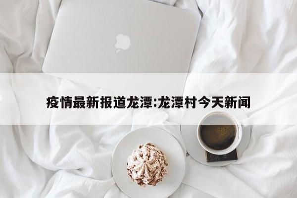 疫情最新报道龙潭:龙潭村今天新闻