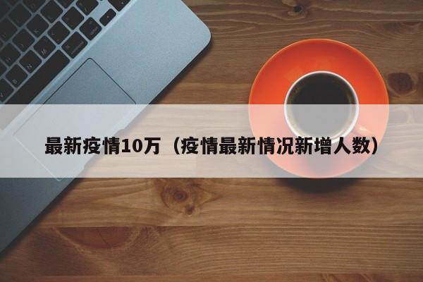 最新疫情10万（疫情最新情况新增人数）