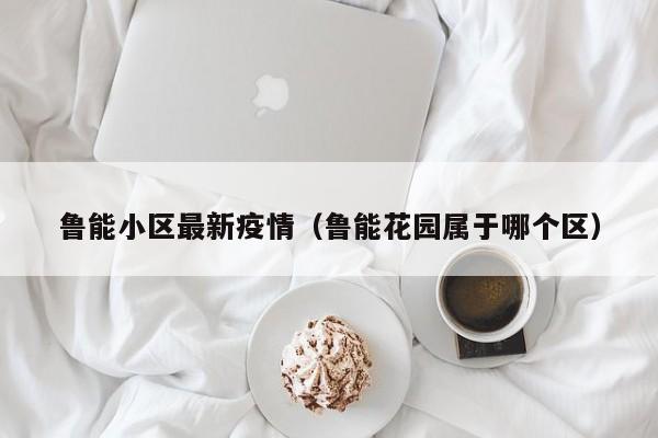 鲁能小区最新疫情（鲁能花园属于哪个区）