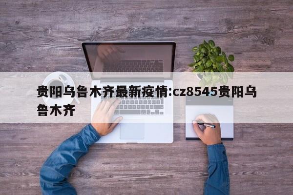 贵阳乌鲁木齐最新疫情:cz8545贵阳乌鲁木齐