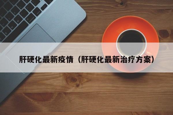肝硬化最新疫情（肝硬化最新治疗方案）