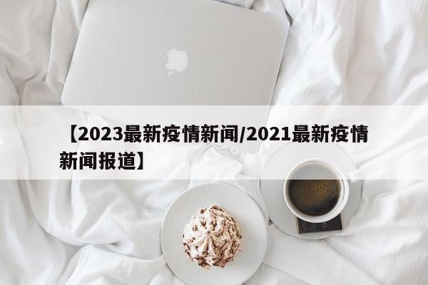 【2023最新疫情新闻/2021最新疫情新闻报道】