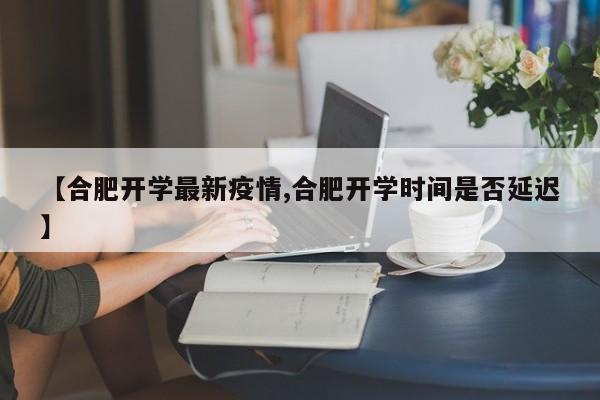 【合肥开学最新疫情,合肥开学时间是否延迟】
