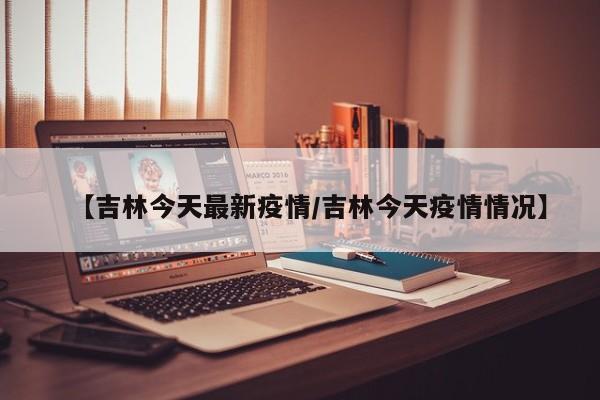 【吉林今天最新疫情/吉林今天疫情情况】