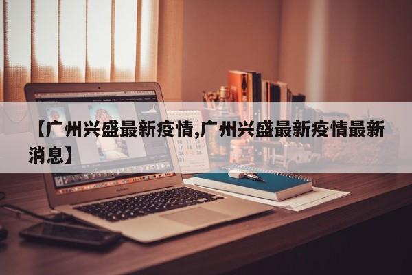 【广州兴盛最新疫情,广州兴盛最新疫情最新消息】