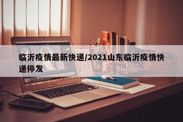 临沂疫情最新快递/2021山东临沂疫情快递停发