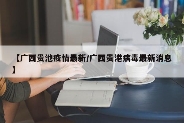 【广西贵池疫情最新/广西贵港病毒最新消息】