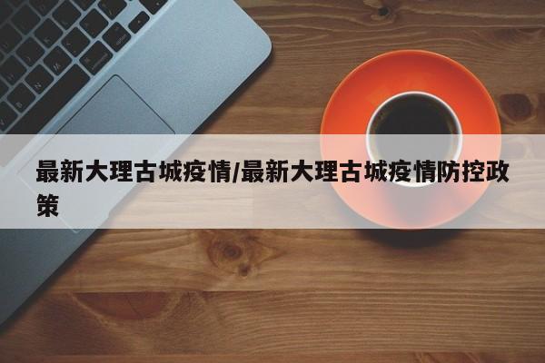 最新大理古城疫情/最新大理古城疫情防控政策