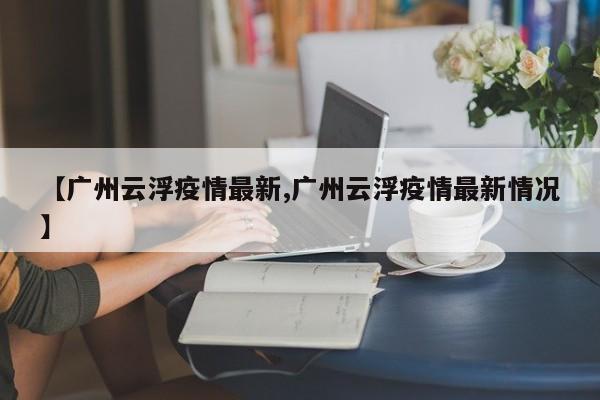 【广州云浮疫情最新,广州云浮疫情最新情况】