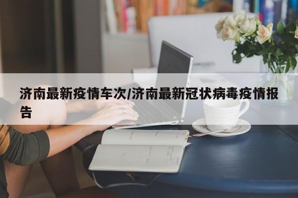 济南最新疫情车次/济南最新冠状病毒疫情报告