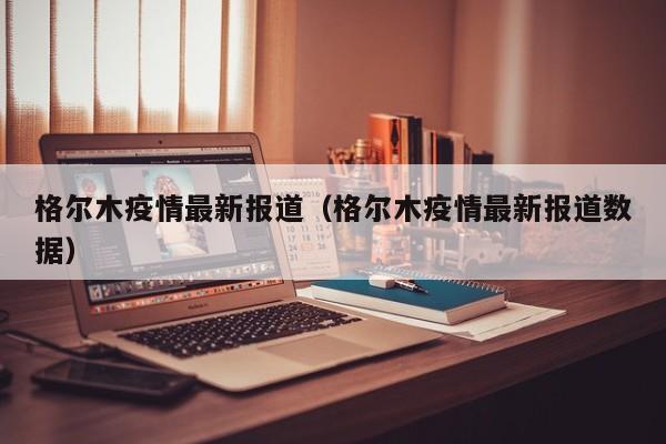 格尔木疫情最新报道（格尔木疫情最新报道数据）