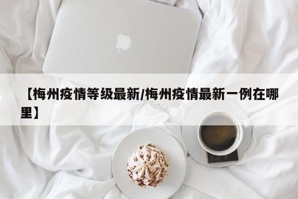 【梅州疫情等级最新/梅州疫情最新一例在哪里】