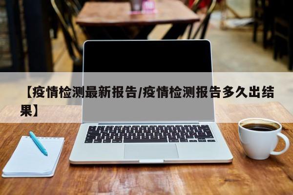 【疫情检测最新报告/疫情检测报告多久出结果】