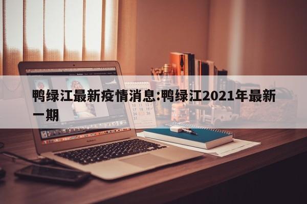 鸭绿江最新疫情消息:鸭绿江2021年最新一期