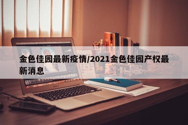 金色佳园最新疫情/2021金色佳园产权最新消息