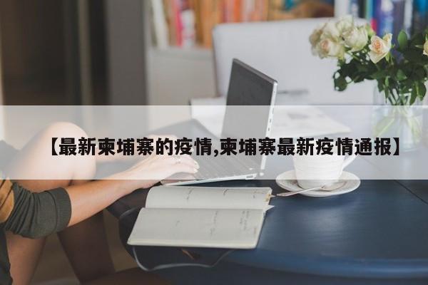 【最新柬埔寨的疫情,柬埔寨最新疫情通报】