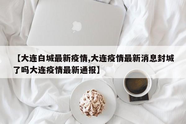 【大连白城最新疫情,大连疫情最新消息封城了吗大连疫情最新通报】
