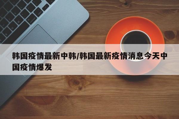 韩国疫情最新中韩/韩国最新疫情消息今天中国疫情爆发