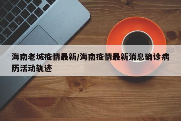 海南老城疫情最新/海南疫情最新消息确诊病历活动轨迹