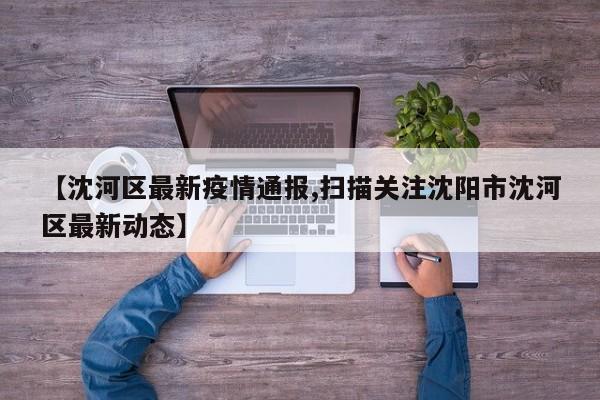 【沈河区最新疫情通报,扫描关注沈阳市沈河区最新动态】
