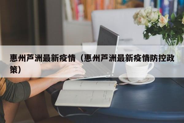 惠州芦洲最新疫情（惠州芦洲最新疫情防控政策）