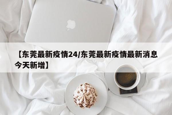 【东莞最新疫情24/东莞最新疫情最新消息今天新增】