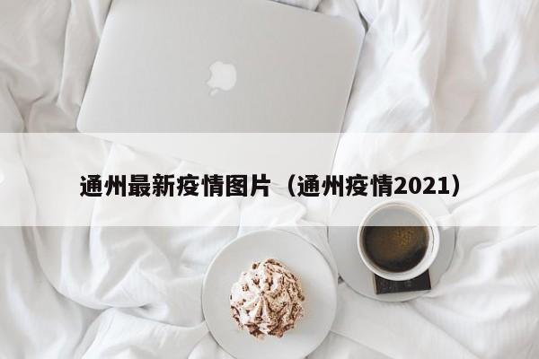 通州最新疫情图片（通州疫情2021）