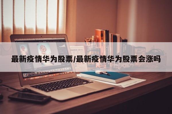 最新疫情华为股票/最新疫情华为股票会涨吗